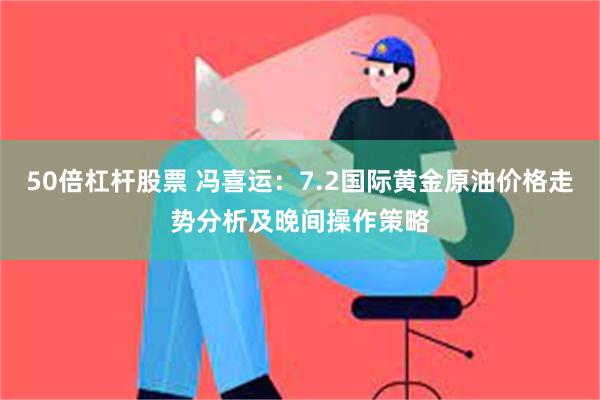 50倍杠杆股票 冯喜运：7.2国际黄金原油价格走势分析及晚间操作策略