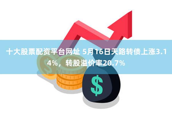 十大股票配资平台网址 5月16日天路转债上涨3.14%，转股溢价率20.7%