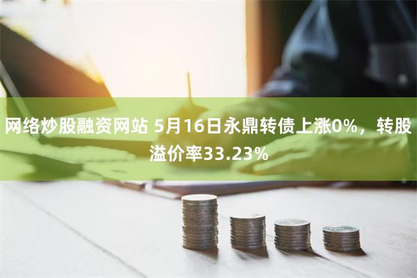 网络炒股融资网站 5月16日永鼎转债上涨0%，转股溢价率33.23%