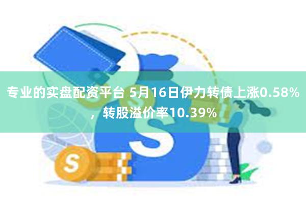 专业的实盘配资平台 5月16日伊力转债上涨0.58%，转股溢价率10.39%