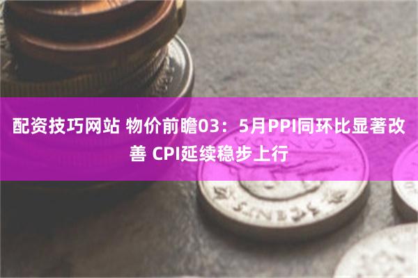 配资技巧网站 物价前瞻03：5月PPI同环比显著改善 CPI延续稳步上行