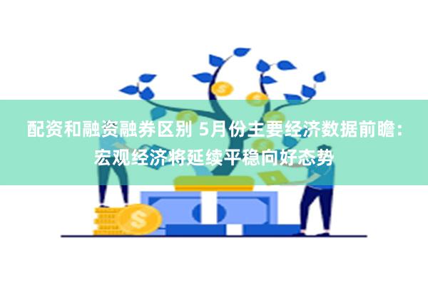 配资和融资融券区别 5月份主要经济数据前瞻：宏观经济将延续平稳向好态势