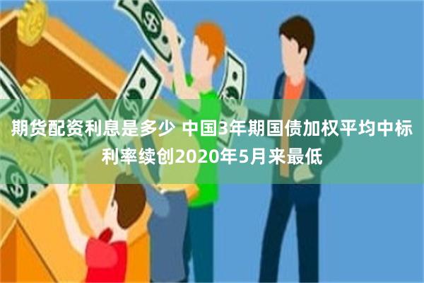 期货配资利息是多少 中国3年期国债加权平均中标利率续创2020年5月来最低