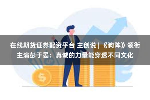 在线期货证券配资平台 主创说 | 《狗阵》领衔主演彭于晏：真诚的力量能穿透不同文化