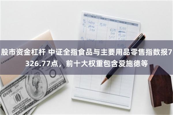 股市资金杠杆 中证全指食品与主要用品零售指数报7326.77点，前十大权重包含爱施德等