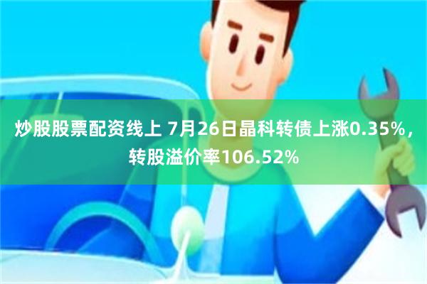 炒股股票配资线上 7月26日晶科转债上涨0.35%，转股溢价率106.52%