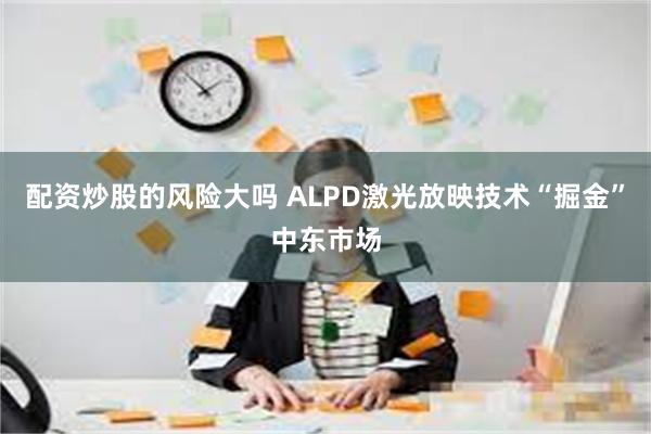 配资炒股的风险大吗 ALPD激光放映技术“掘金”中东市场