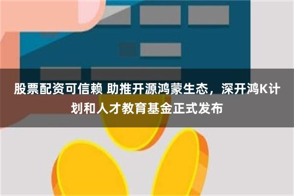 股票配资可信赖 助推开源鸿蒙生态，深开鸿K计划和人才教育基金正式发布