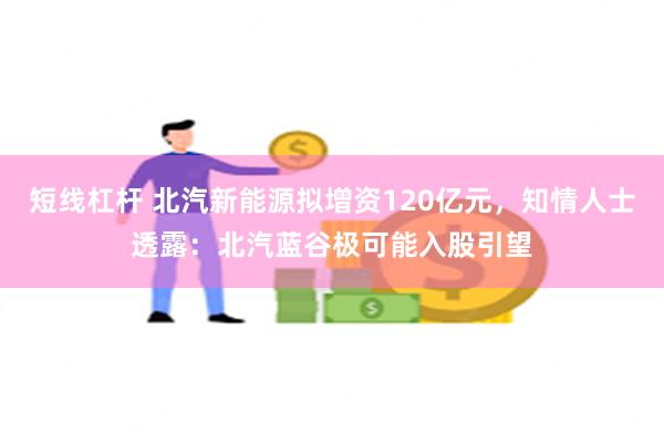 短线杠杆 北汽新能源拟增资120亿元，知情人士透露：北汽蓝谷极可能入股引望