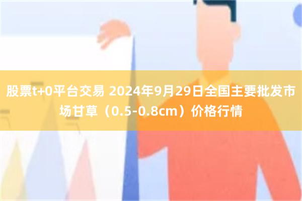 股票t+0平台交易 2024年9月29日全国主要批发市场甘草（0.5-0.8cm）价格行情