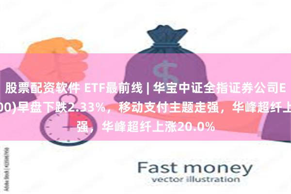 股票配资软件 ETF最前线 | 华宝中证全指证券公司ETF(512000)早盘下跌2.33%，移动支付主题走强，华峰超纤上涨20.0%