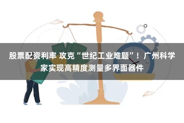 股票配资利率 攻克“世纪工业难题”！广州科学家实现高精度测量多界面器件