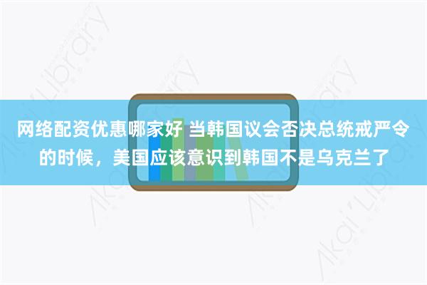 网络配资优惠哪家好 当韩国议会否决总统戒严令的时候，美国应该意识到韩国不是乌克兰了