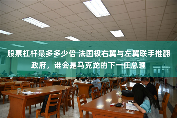 股票杠杆最多多少倍 法国极右翼与左翼联手推翻政府，谁会是马克龙的下一任总理