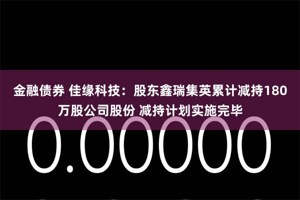 金融债券 佳缘科技：股东鑫瑞集英累计减持180万股公司股份 减持计划实施完毕