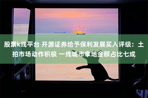 股票k线平台 开源证券给予保利发展买入评级：土拍市场动作积极 一线城市拿地金额占比七成