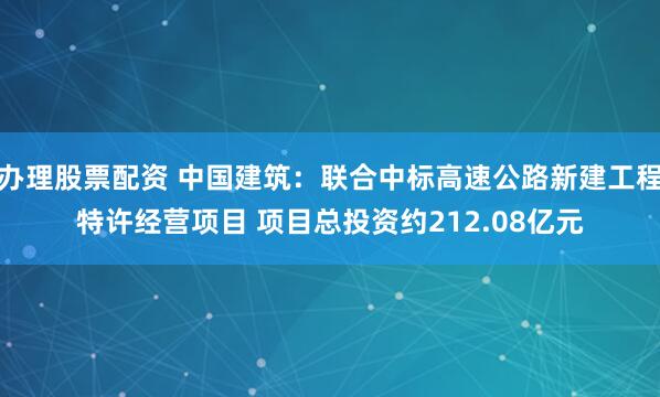 办理股票配资 中国建筑：联合中标高速公路新建工程特许经营项目 项目总投资约212.08亿元