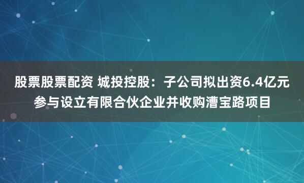 股票股票配资 城投控股：子公司拟出资6.4亿元参与设立有限合伙企业并收购漕宝路项目