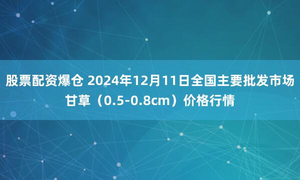 股票配资爆仓 2024年12月11日全国主要批发市场甘草（0.5-0.8cm）价格行情