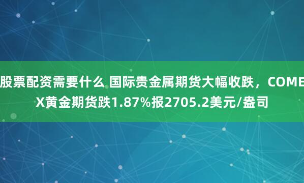 股票配资需要什么 国际贵金属期货大幅收跌，COMEX黄金期货跌1.87%报2705.2美元/盎司