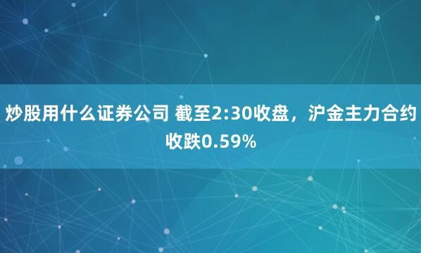 炒股用什么证券公司 截至2:30收盘，沪金主力合约收跌0.59%