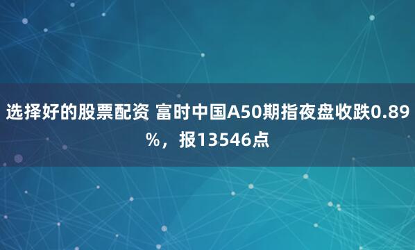 选择好的股票配资 富时中国A50期指夜盘收跌0.89%，报13546点