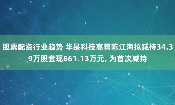 股票配资行业趋势 华是科技高管陈江海拟减持34.39万股套现861.13万元, 为首次减持