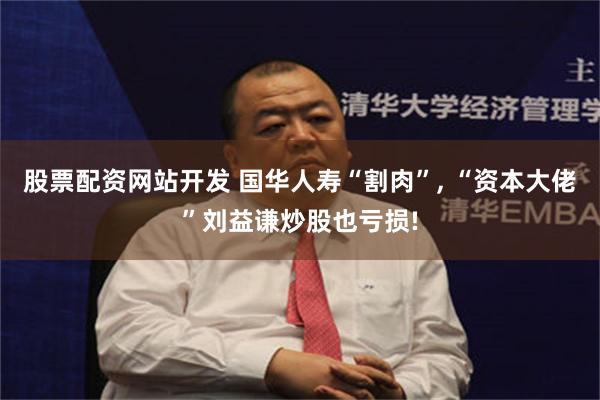 股票配资网站开发 国华人寿“割肉”, “资本大佬”刘益谦炒股也亏损!