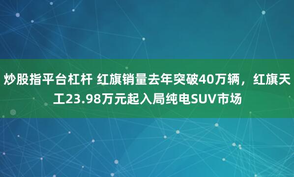 炒股指平台杠杆 红旗销量去年突破40万辆，红旗天工23.98万元起入局纯电SUV市场