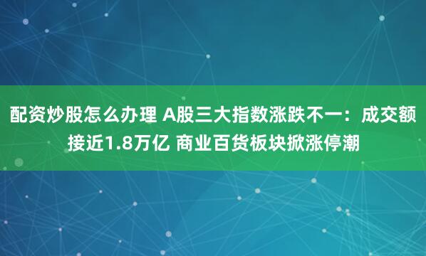 配资炒股怎么办理 A股三大指数涨跌不一：成交额接近1.8万亿 商业百货板块掀涨停潮