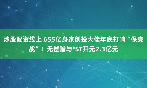 炒股配资线上 655亿身家创投大佬年底打响“保壳战”！无偿赠与*ST开元2.3亿元