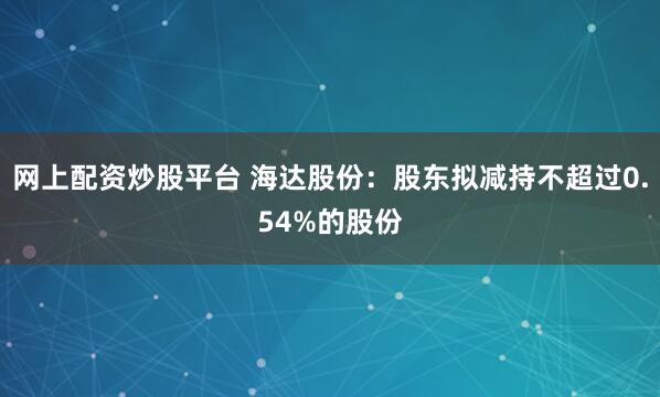 网上配资炒股平台 海达股份：股东拟减持不超过0.54%的股份