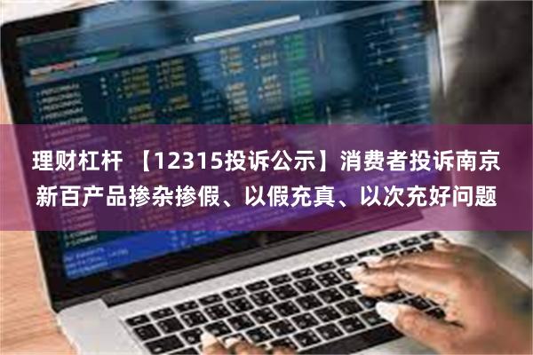 理财杠杆 【12315投诉公示】消费者投诉南京新百产品掺杂掺假、以假充真、以次充好问题