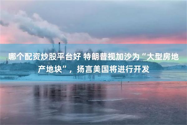 哪个配资炒股平台好 特朗普视加沙为“大型房地产地块”，扬言美国将进行开发