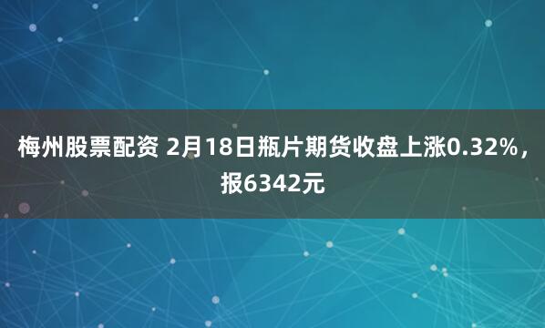 梅州股票配资 2月18日瓶片期货收盘上涨0.32%，报6342元