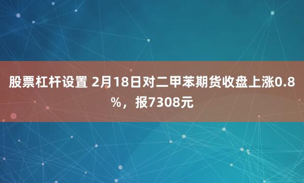 股票杠杆设置 2月18日对二甲苯期货收盘上涨0.8%，报7308元