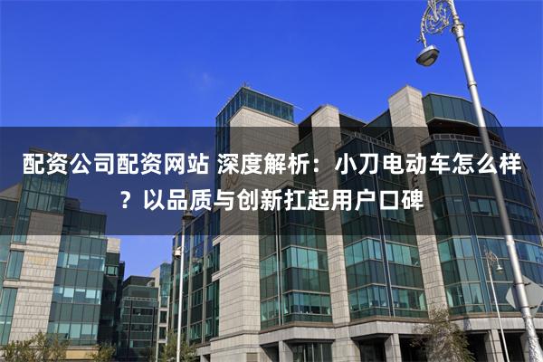 配资公司配资网站 深度解析：小刀电动车怎么样？以品质与创新扛起用户口碑