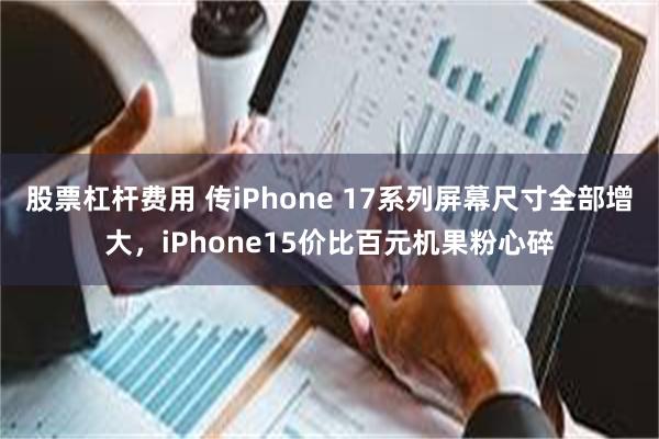 股票杠杆费用 传iPhone 17系列屏幕尺寸全部增大，iPhone15价比百元机果粉心碎