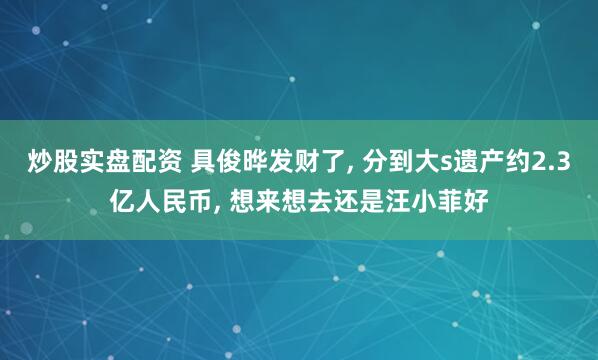 炒股实盘配资 具俊晔发财了, 分到大s遗产约2.3亿人民币, 想来想去还是汪小菲好