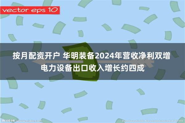 按月配资开户 华明装备2024年营收净利双增 电力设备出口收入增长约四成