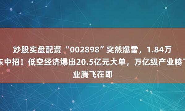 炒股实盘配资 “002898”突然爆雷，1.84万户股东中招！低空经济爆出20.5亿元大单，万亿级产业腾飞在即